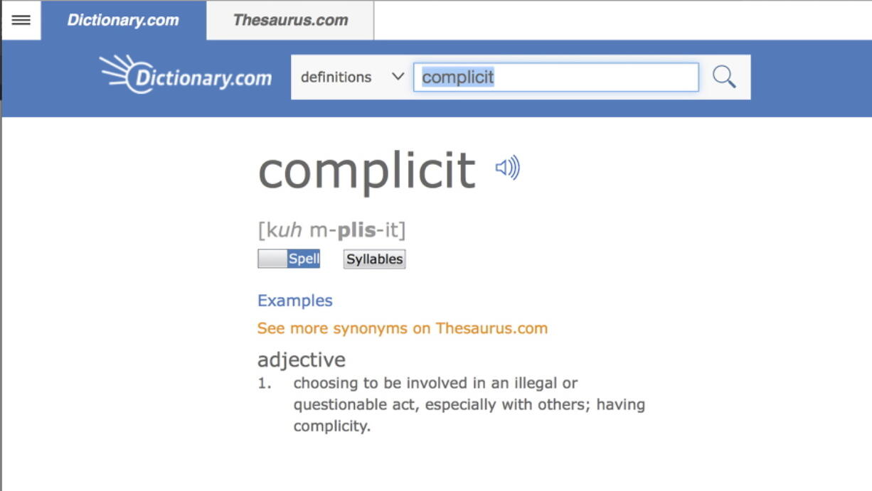 The word “complicit,” on the Dictionary.com website. Russian election influence, the ever-widening sexual harassment scandal, mass shootings and the opioid epidemic helped elevate the word “complicit” as Dictionary.com’s word of the year. One of the site’s lexicographers, Jane Solomon, said ahead of Monday’s announcement that lookups of the word increased nearly 300 percent over last year. She said “complicit” hit just about every hot button of the year, from politics to natural disasters.